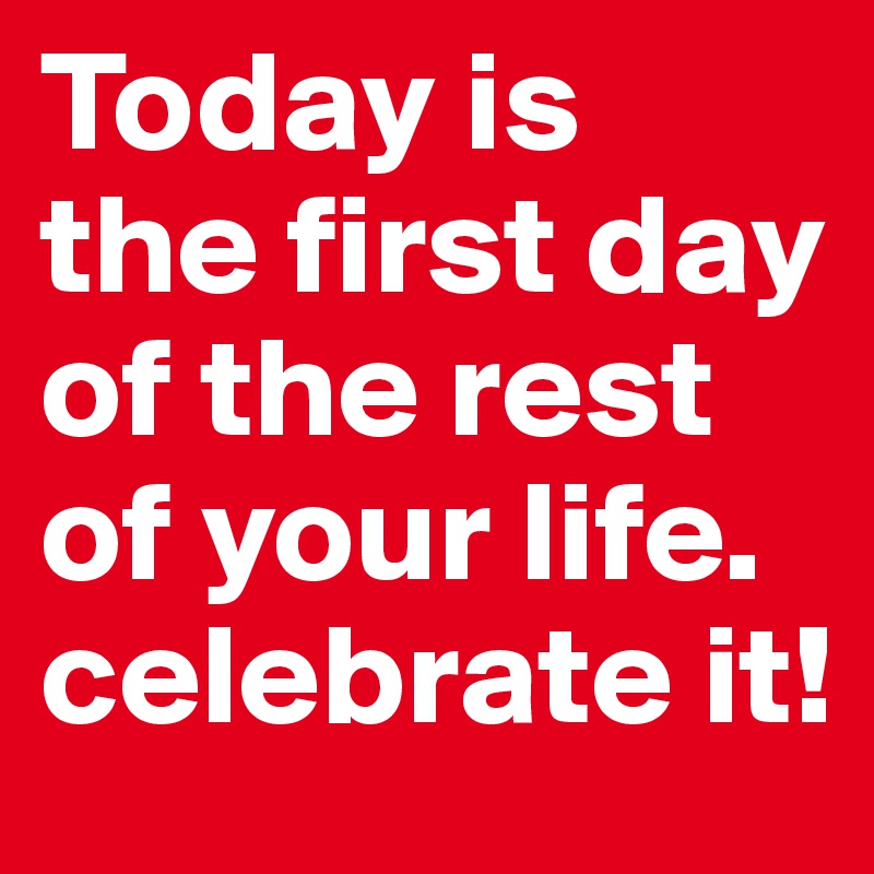 Today is
the first day of the rest of your life.
celebrate it!