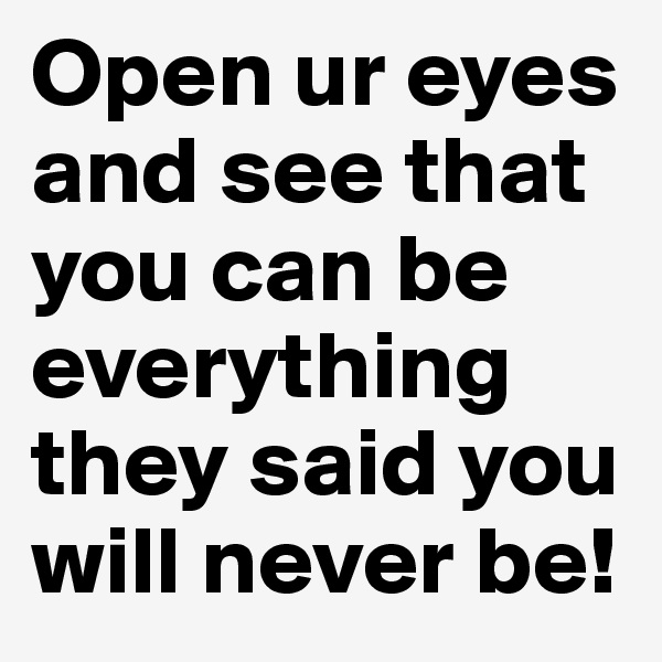 Open ur eyes and see that you can be everything they said you will never be!