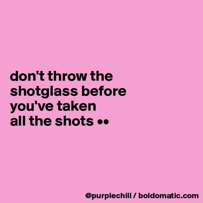 



don't throw the 
shotglass before 
you've taken 
all the shots ••



