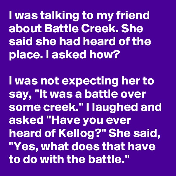 I was talking to my friend about Battle Creek. She said she had heard of the place. I asked how?

I was not expecting her to say, "It was a battle over some creek." I laughed and asked "Have you ever heard of Kellog?" She said, "Yes, what does that have to do with the battle."