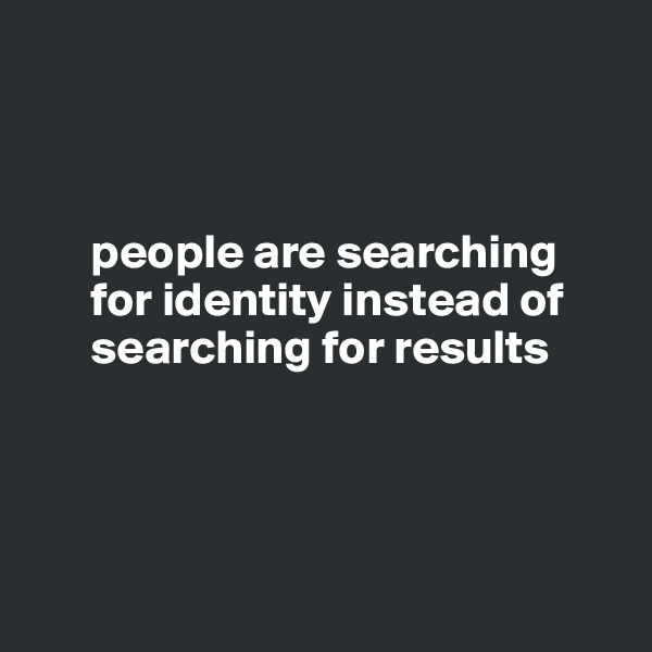



      people are searching 
      for identity instead of 
      searching for results
     




