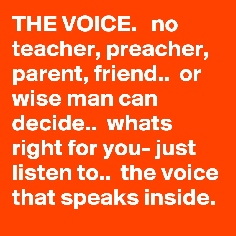 THE VOICE.   no teacher, preacher, parent, friend..  or wise man can decide..  whats right for you- just listen to..  the voice that speaks inside.