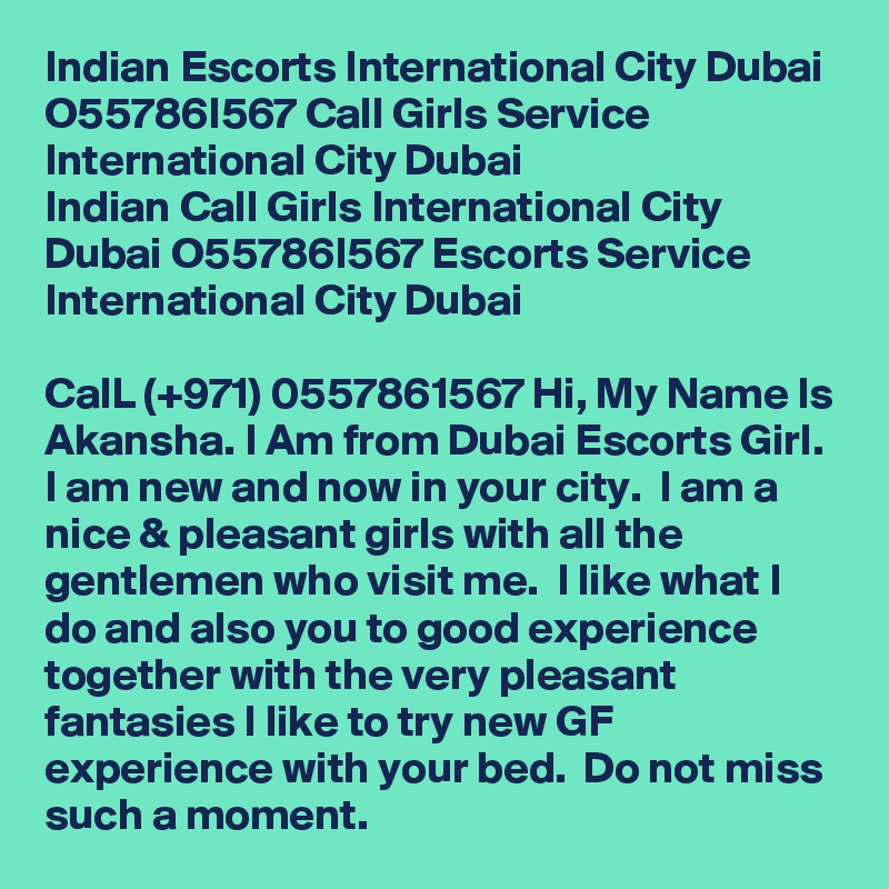Indian Escorts International City Dubai O55786I567 Call Girls Service International City Dubai
Indian Call Girls International City Dubai O55786I567 Escorts Service International City Dubai

CalL (+971) 0557861567 Hi, My Name Is Akansha. I Am from Dubai Escorts Girl.  I am new and now in your city.  I am a nice & pleasant girls with all the gentlemen who visit me.  I like what I do and also you to good experience together with the very pleasant fantasies I like to try new GF experience with your bed.  Do not miss such a moment. 