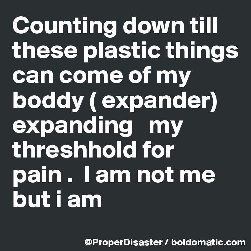 Counting down till these plastic things can come of my boddy ( expander) expanding   my threshhold for pain .  I am not me but i am 