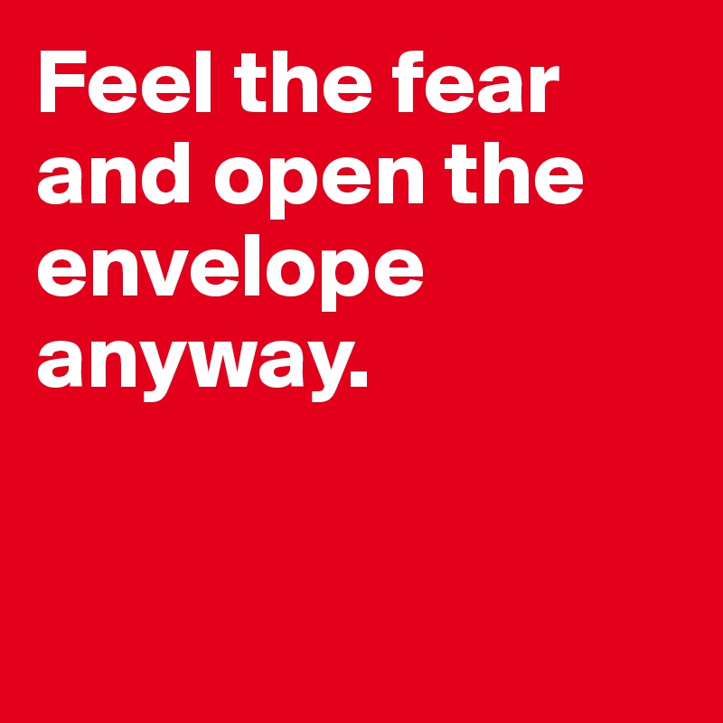 Feel the fear and open the envelope anyway.


