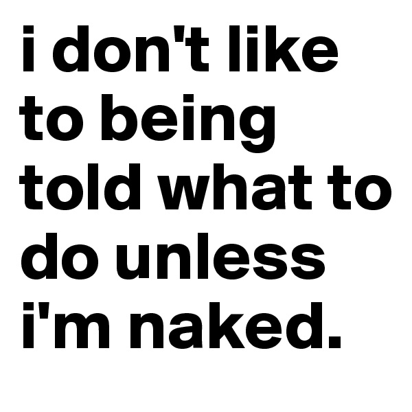 i don't like to being told what to do unless i'm naked.