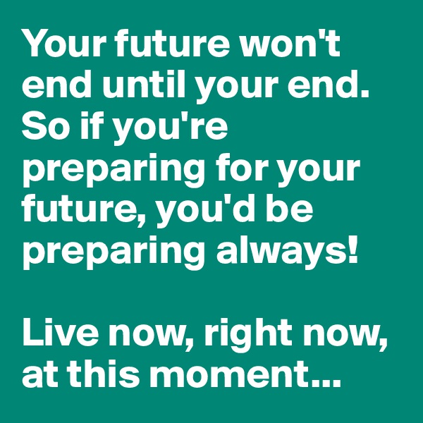 Your future won't end until your end. So if you're preparing for your future, you'd be preparing always! 

Live now, right now, at this moment...