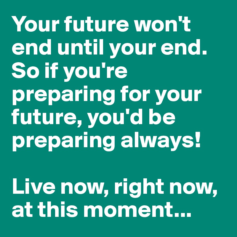 Your future won't end until your end. So if you're preparing for your future, you'd be preparing always! 

Live now, right now, at this moment...