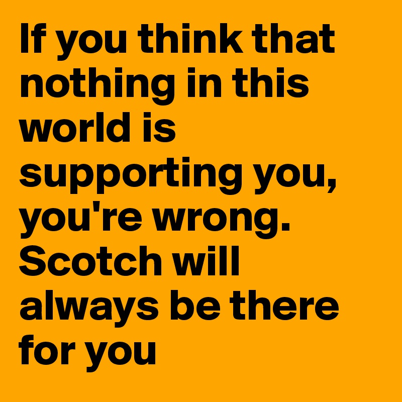 If you think that nothing in this world is supporting you, you're wrong. Scotch will always be there for you