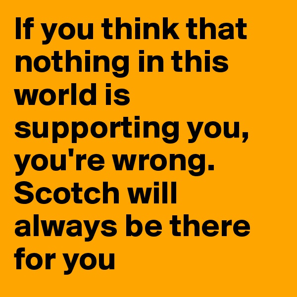 If you think that nothing in this world is supporting you, you're wrong. Scotch will always be there for you