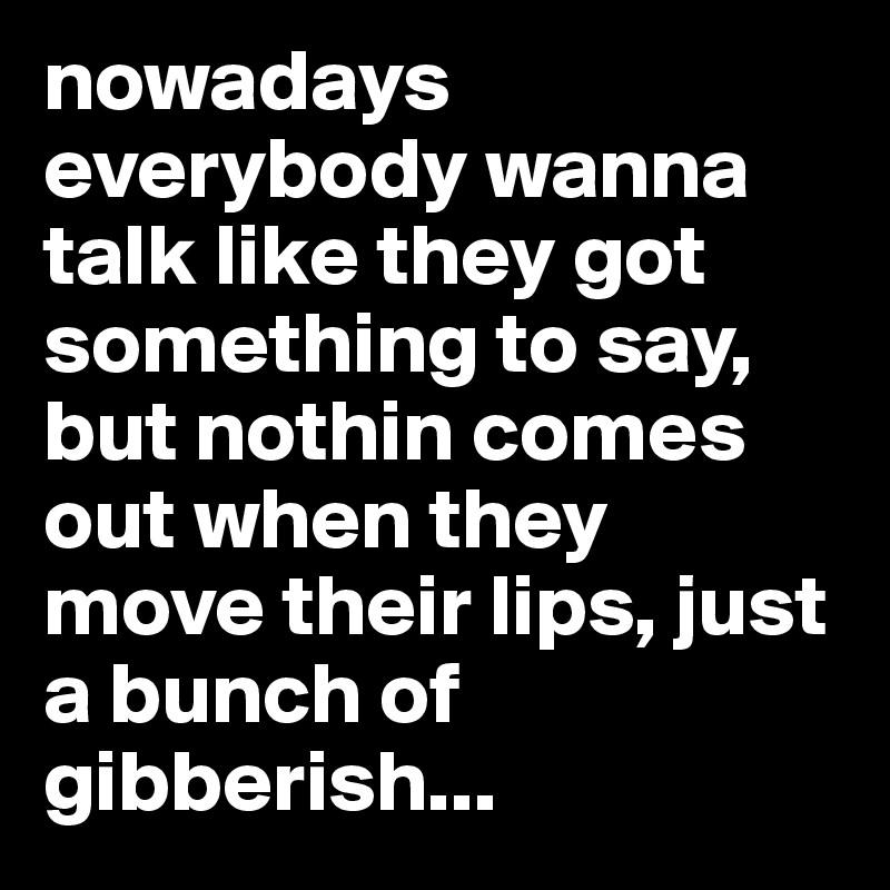 nowadays everybody wanna talk like they got something to say, but nothin comes out when they move their lips, just a bunch of gibberish...