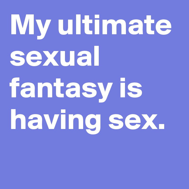 My ultimate sexual fantasy is having sex.

