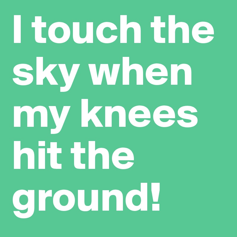 I touch the sky when my knees hit the ground!