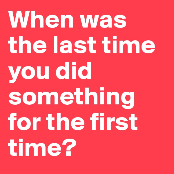 When was the last time  you did something for the first time?