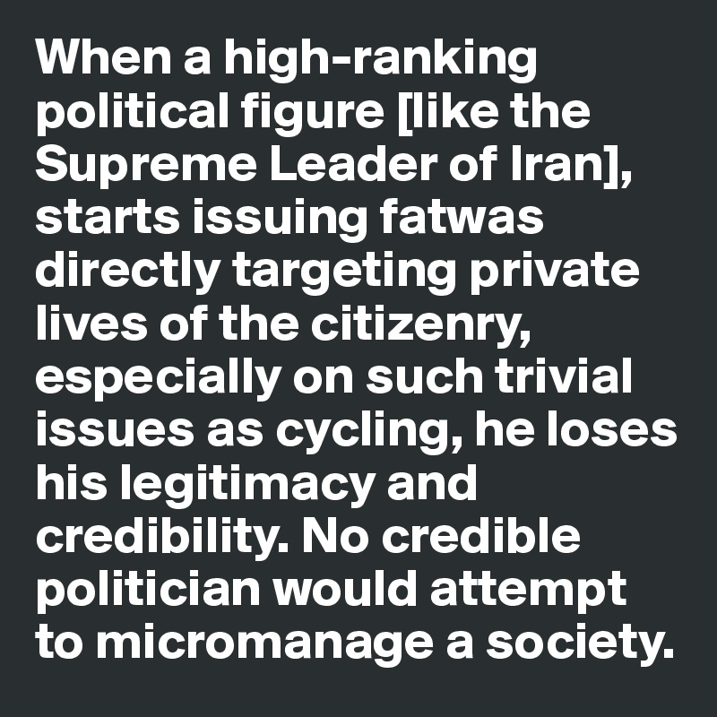 When a high-ranking political figure [like the Supreme Leader of Iran], starts issuing fatwas directly targeting private lives of the citizenry, especially on such trivial issues as cycling, he loses his legitimacy and credibility. No credible politician would attempt to micromanage a society.