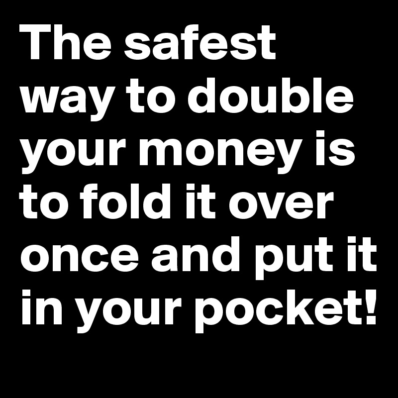 The safest way to double your money is to fold it over once and put it in your pocket! 