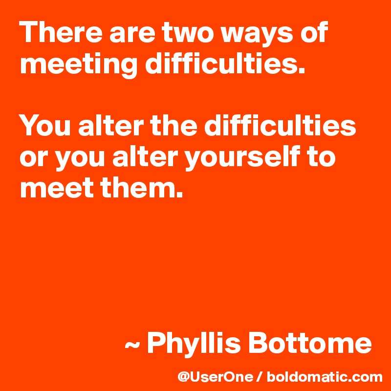 There are two ways of meeting difficulties.

You alter the difficulties or you alter yourself to meet them.




                 ~ Phyllis Bottome
