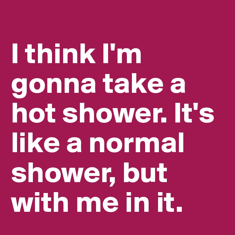 
I think I'm gonna take a hot shower. It's like a normal shower, but with me in it.