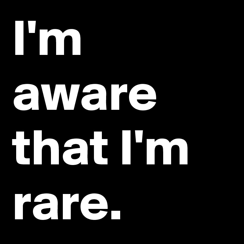 I'm aware that I'm rare.