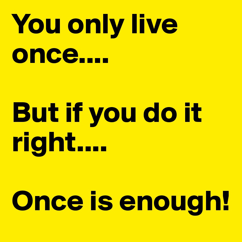 You only live once....

But if you do it right....

Once is enough!