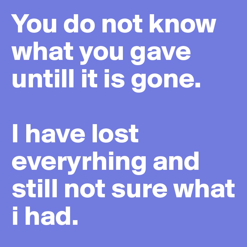 You do not know what you gave untill it is gone.

I have lost everyrhing and still not sure what i had.