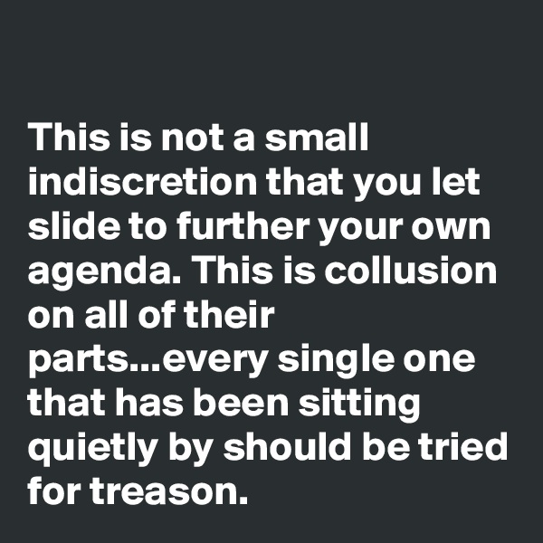 

This is not a small indiscretion that you let slide to further your own agenda. This is collusion on all of their parts...every single one that has been sitting quietly by should be tried for treason.