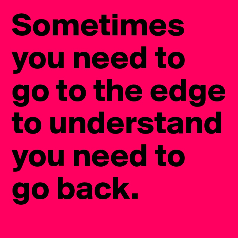 Sometimes you need to go to the edge to understand you need to go back.