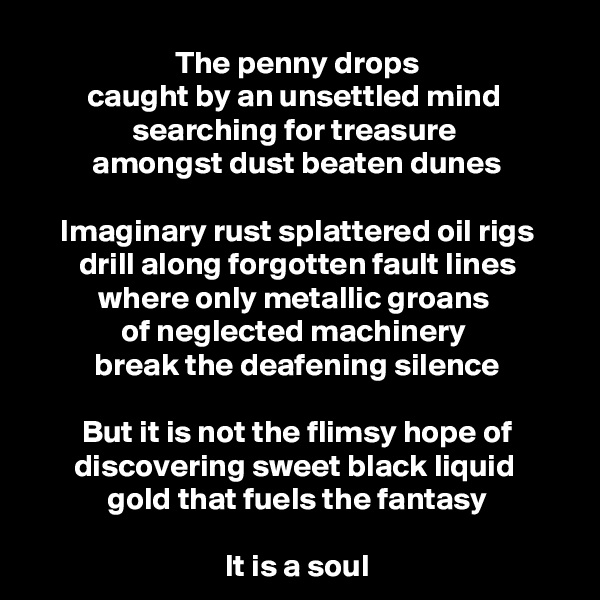 The penny drops
caught by an unsettled mind 
searching for treasure 
amongst dust beaten dunes

Imaginary rust splattered oil rigs
drill along forgotten fault lines
where only metallic groans 
of neglected machinery 
break the deafening silence

But it is not the flimsy hope of discovering sweet black liquid 
gold that fuels the fantasy
 
It is a soul