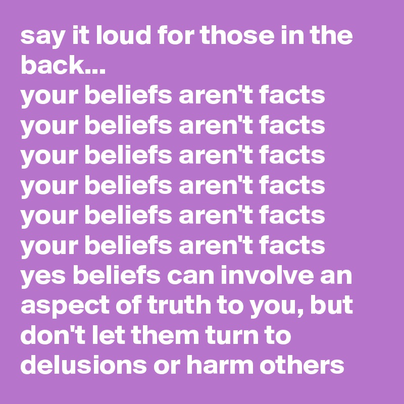 say it loud for those in the back...
your beliefs aren't facts
your beliefs aren't facts
your beliefs aren't facts
your beliefs aren't facts
your beliefs aren't facts
your beliefs aren't facts
yes beliefs can involve an aspect of truth to you, but don't let them turn to delusions or harm others