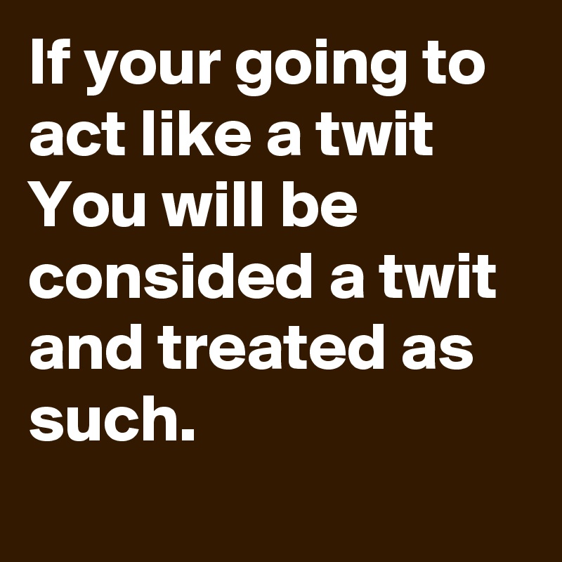 If your going to act like a twit 
You will be consided a twit and treated as such.
