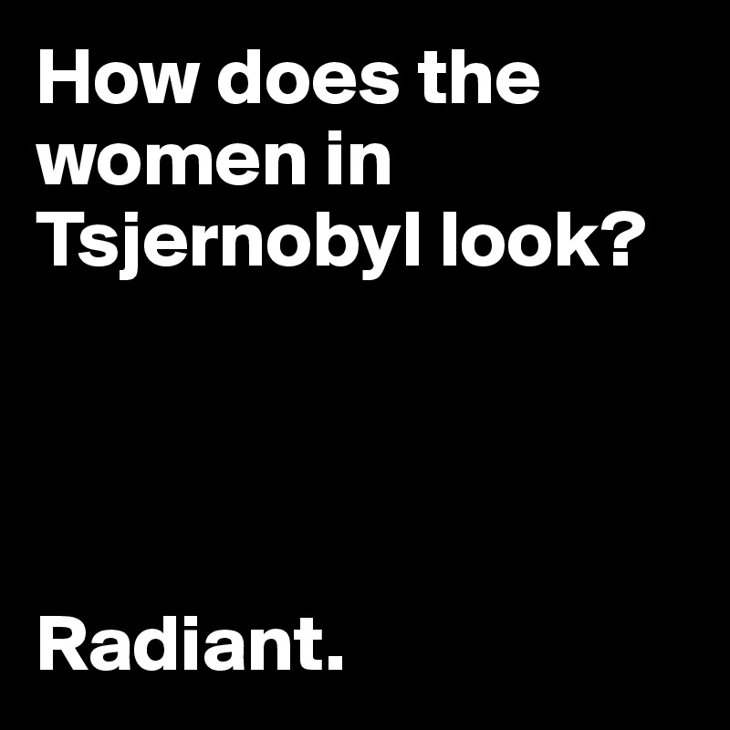 How does the women in Tsjernobyl look?




Radiant.