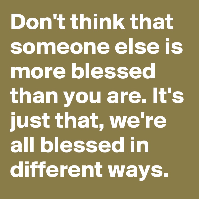 Don't think that someone else is more blessed than you are. It's just that, we're all blessed in different ways.