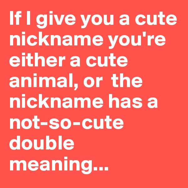 If I give you a cute nickname you're either a cute animal, or  the nickname has a not-so-cute double meaning...