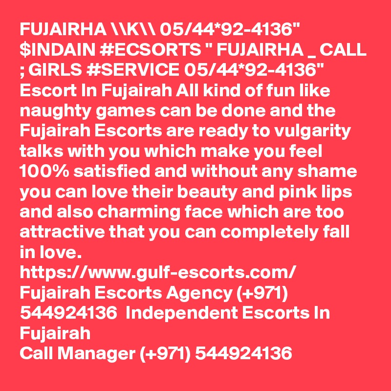 FUJAIRHA \\K\\ 05/44*92-4136" $INDAIN #ECSORTS " FUJAIRHA _ CALL ; GIRLS #SERVICE 05/44*92-4136" Escort In Fujairah All kind of fun like naughty games can be done and the Fujairah Escorts are ready to vulgarity talks with you which make you feel 100% satisfied and without any shame you can love their beauty and pink lips and also charming face which are too attractive that you can completely fall in love.  
https://www.gulf-escorts.com/
Fujairah Escorts Agency (+971) 544924136  Independent Escorts In Fujairah
Call Manager (+971) 544924136