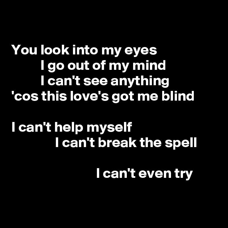 

You look into my eyes
          I go out of my mind
          I can't see anything
'cos this love's got me blind

I can't help myself
               I can't break the spell

                             I can't even try

