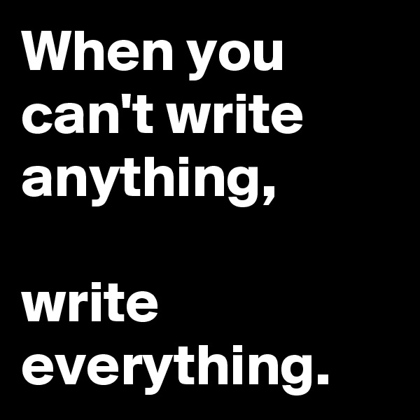 When you can't write anything,

write everything.
