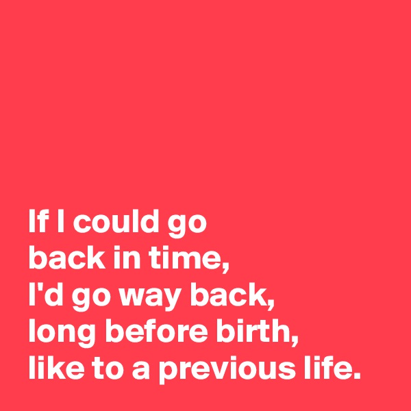 




 If I could go 
 back in time,
 I'd go way back,
 long before birth,
 like to a previous life.