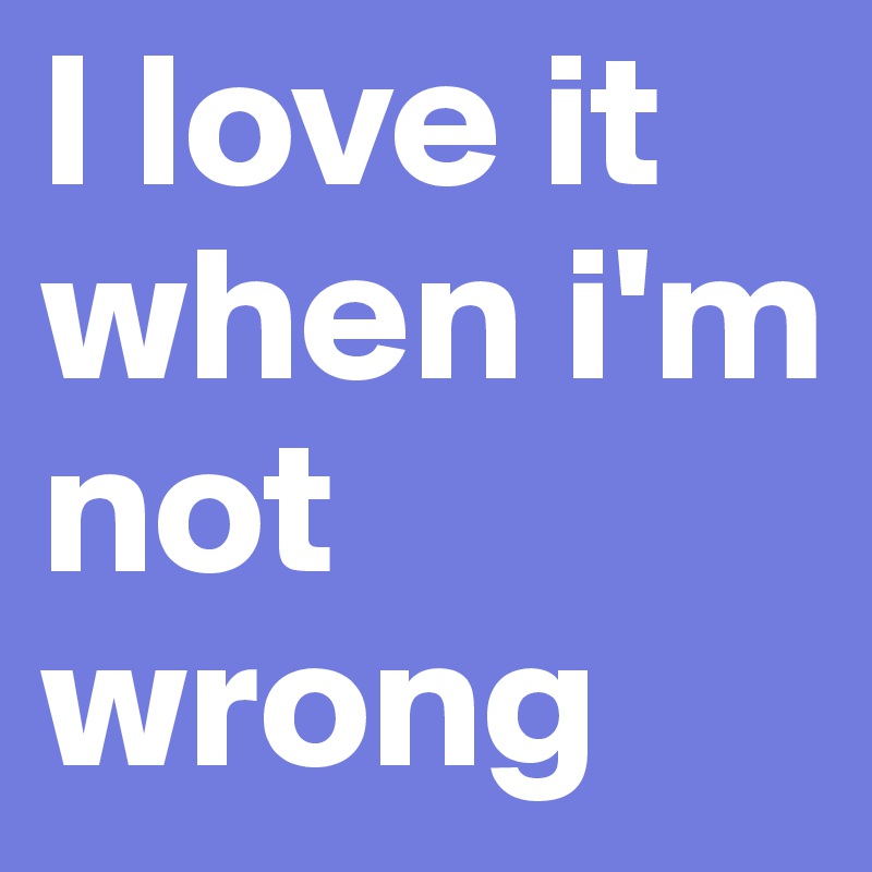 I love it when i'm not wrong