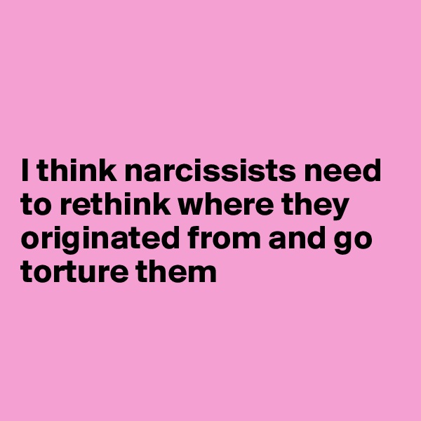 



I think narcissists need to rethink where they originated from and go torture them 


