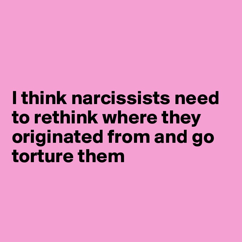 



I think narcissists need to rethink where they originated from and go torture them 


