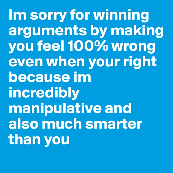 Im sorry for winning arguments by making you feel 100% wrong even when your right because im incredibly manipulative and also much smarter than you