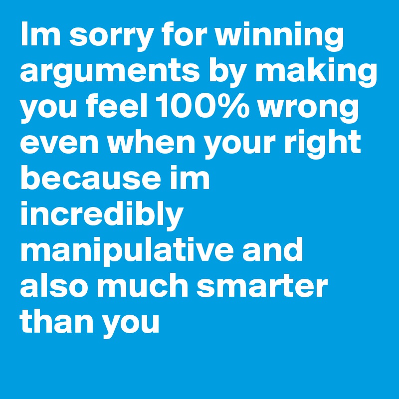 Im sorry for winning arguments by making you feel 100% wrong even when your right because im incredibly manipulative and also much smarter than you