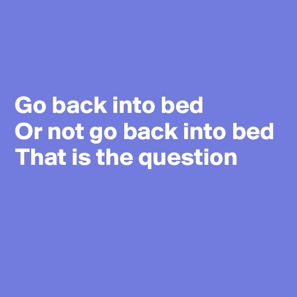 


Go back into bed
Or not go back into bed
That is the question



