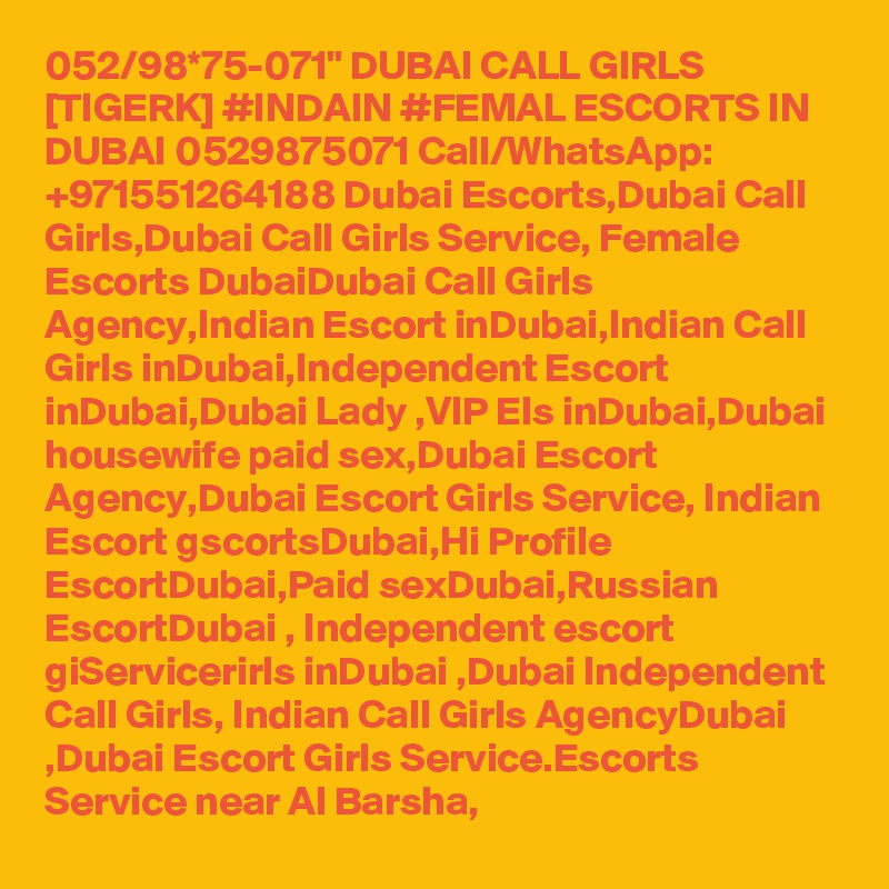 052/98*75-071" DUBAI CALL GIRLS [TIGERK] #INDAIN #FEMAL ESCORTS IN DUBAI 0529875071 Call/WhatsApp: +971551264188 Dubai Escorts,Dubai Call Girls,Dubai Call Girls Service, Female Escorts DubaiDubai Call Girls Agency,Indian Escort inDubai,Indian Call Girls inDubai,Independent Escort inDubai,Dubai Lady ,VIP Els inDubai,Dubai housewife paid sex,Dubai Escort Agency,Dubai Escort Girls Service, Indian Escort gscortsDubai,Hi Profile EscortDubai,Paid sexDubai,Russian EscortDubai , Independent escort giServicerirls inDubai ,Dubai Independent Call Girls, Indian Call Girls AgencyDubai ,Dubai Escort Girls Service.Escorts Service near Al Barsha, 