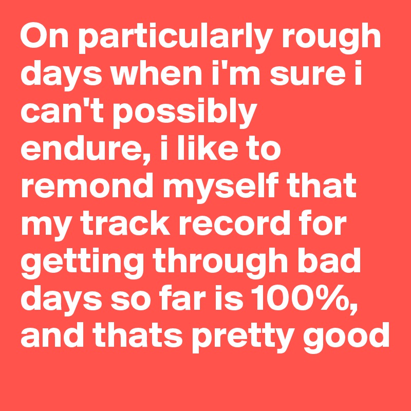 On particularly rough days when i'm sure i can't possibly endure, i like to remond myself that my track record for getting through bad days so far is 100%, and thats pretty good