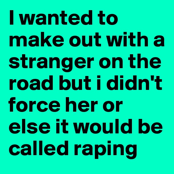 I wanted to make out with a stranger on the road but i didn't force her or else it would be called raping
