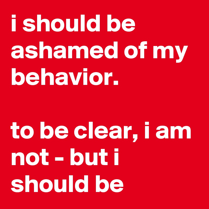 i should be ashamed of my behavior.

to be clear, i am not - but i should be