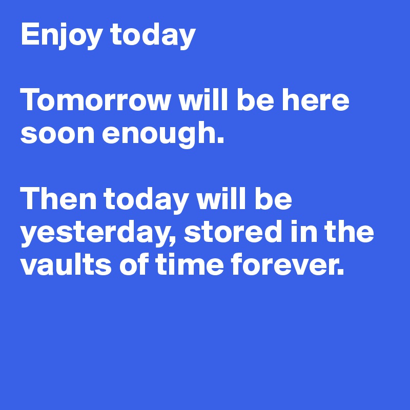 Enjoy today

Tomorrow will be here soon enough.

Then today will be yesterday, stored in the vaults of time forever.


