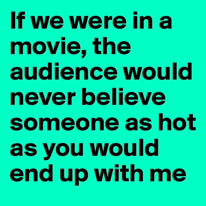If we were in a movie, the audience would never believe someone as hot as you would end up with me