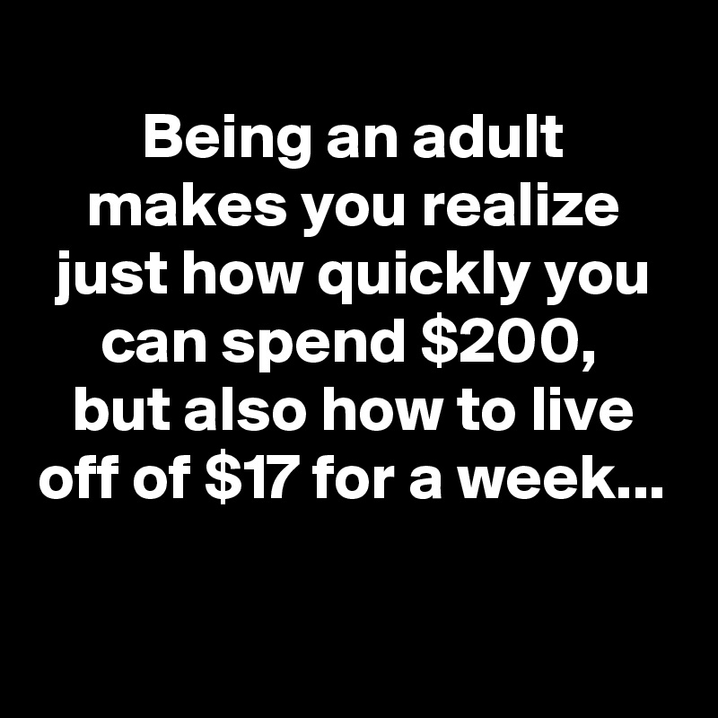 
Being an adult makes you realize just how quickly you can spend $200, 
but also how to live off of $17 for a week...

